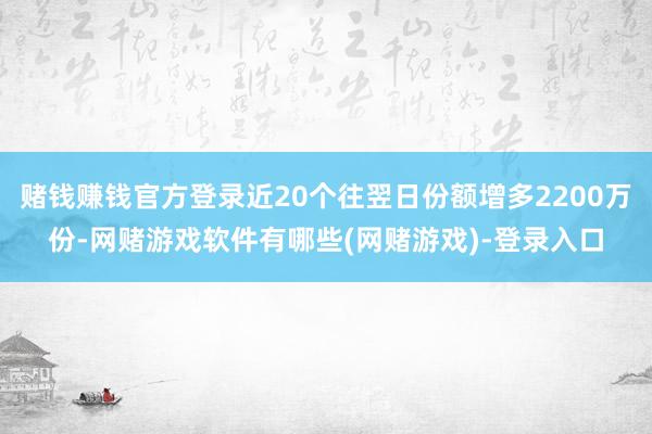 赌钱赚钱官方登录近20个往翌日份额增多2200万份-网赌游戏软件有哪些(网赌游戏)-登录入口